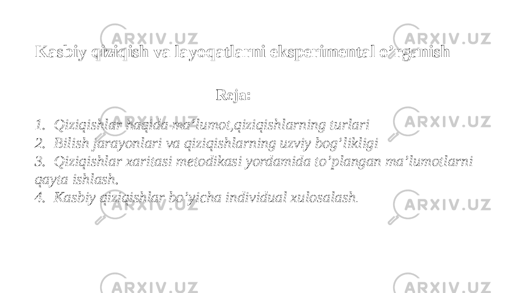  Kasbiy qiziqish va layoqatlarni eksperimental o’rganish   Reja:   1.  Qiziqishlar haqida ma’lumot,qiziqishlarning turlari  2.  Bilish jarayonlari va qiziqishlarning uzviy bog’likligi  3.  Qiziqishlar xaritasi metodikasi yordamida to’plangan ma’lumotlarni qayta ishlash.   4.  Kasbiy qiziqishlar bo’yicha individual xulosalash .  