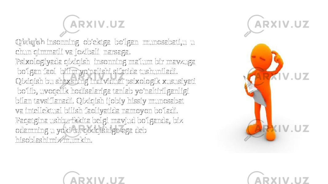 Qiziqish  insonning  ob&#39;ektga  bo&#39;lgan  munosabati,u  u chun qimmatli va jozibali  narsaga.  Psixologiyada qiziqish  insonning ma&#39;lum bir mavzuga  bo&#39;lgan faol  bilim yo&#39;nalishi sifatida tushuniladi.  Qiziqish bu shaxsning individual psixologik xususiyati   bo&#39;lib, uvoqelik hodisalariga tanlab yo&#39;naltirilganligi  bilan tavsiflanadi. Qiziqish ijobiy hissiy munosabat va intellektual bilish faoliyatida namoyon bo&#39;ladi. Faqatgina ushbu ikkita belgi mavjud bo&#39;lganda, biz odamning u yoki bu qiziqishiga ega deb hisoblashimiz mumkin.  