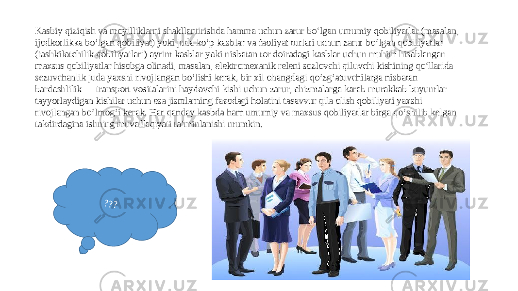 Kasbiy qiziqish va moyilliklarni shakllantirishda hamma uchun zarur bo‘lgan umumiy qobiliyatlar (masalan, ijodkorlikka bo‘lgan qobiliyat) yoki juda ko‘p kasblar va faoliyat turlari uchun zarur bo‘lgan qobiliyatlar (tashkilotchilik qobiliyatlari) ayrim kasblar yoki nisbatan tor doiradagi kasblar uchun muhim hisoblangan maxsus qobiliyatlar hisobga olinadi, masalan, elektromexanik releni sozlovchi qiluvchi kishining qo‘llarida sezuvchanlik juda yaxshi rivojlangan bo‘lishi kerak, bir xil ohangdagi qo‘zg‘atuvchilarga nisbatan bardoshlilik — transport vositalarini haydovchi kishi uchun zarur, chizmalarga karab murakkab buyumlar tayyorlaydigan kishilar uchun esa jismlarning fazodagi holatini tasavvur qila olish qobiliyati yaxshi rivojlangan bo‘lmog‘i kerak. Har qanday kasbda ham umumiy va maxsus qobiliyatlar birga qo‘shilib kelgan takdirdagina ishning muvaffaqiyati ta’minlanishi mumkin.??? 