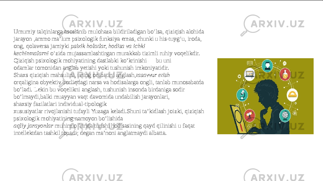 Umumiy talqinlarga asoslanib mulohaza bildiriladigan bo‘lsa, qiziqish alohida jarayon ,ammo ma’lum psixologik funksiya emas, chunki u his-tuyg‘u, iroda, ong, qolaversa jamiyki psixik holatlar, hodisa va ichki kechinmalarni  o‘zida mujassamlashtirgan murakkab tizimli ruhiy voqelikdir. Qiziqish psixologik mohiyatining dastlabki ko’krinishi — bu uni odamlar tomonidan anglab yetishi yoki tushunish imkoniyatidir. Shaxs qiziqish mahsulini, uning oqibatini anglash, tasavvur etish orqaligina obyektiv borliqdagi narsa va hodisalarga ongli, tanlab munosabatda bo’ladi. Lekin bu voqelikni anglash, tushunish insonda birdaniga sodir bo’lmaydi,balki muayyan vaqt davomida undabilish jarayonlari, shaxsiy fazilatlari individual-tipologik xususiyatlar rivojlanishi tufayli Yuzaga keladi.Shuni ta’kidlash joizki, qiziqish psixologik mohiyatining namoyon bo’lishida  aqliy jarayonlar muhim o ‘rinda turishi hodisasining qayd qilinishi u faqat intellektdan tashkil topadi, degan ma’noni anglatmaydi albatta. 