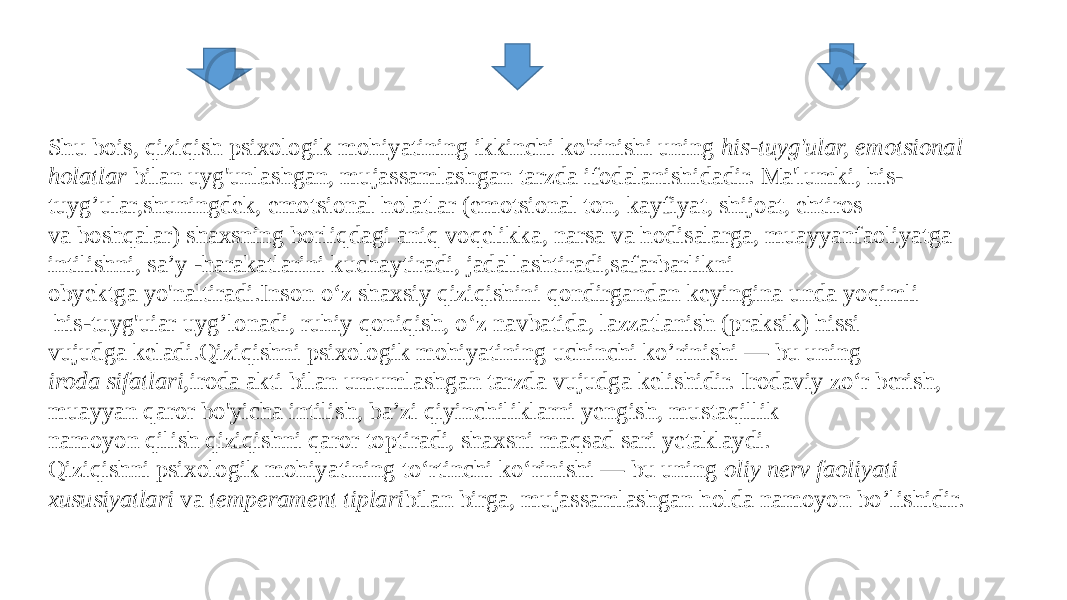 Shu bois, qiziqish psixologik mohiyatining ikkinchi ko&#39;rinishi uning  his-tuyg&#39;ular, emotsional holatlar  bilan uyg&#39;unlashgan, mujassamlashgan tarzda ifodalanishidadir. Ma&#39;lumki, his- tuyg’ular,shuningdek, emotsional holatlar (emotsional ton, kayfiyat, shijoat, ehtiros va boshqalar) shaxsning borliqdagi aniq voqelikka, narsa va hodisalarga, muayyanfaoliyatga intilishni, sa’y -harakatlarini kuchaytiradi, jadallashtiradi,safarbarlikni  obyektga yo&#39;naltiradi.Inson o‘z shaxsiy qiziqishini qondirgandan keyingina unda yoqimli   his-tuyg&#39;uiar uyg’lonadi, ruhiy qoniqish, o‘z navbatida, lazzatlanish (praksik) hissi vujudga keladi.Qiziqishni psixologik mohiyatining uchinchi ko’rinishi — bu uning  iroda sifatlari, iroda akti bilan umumlashgan tarzda vujudga kelishidir. Irodaviy zo‘r berish, muayyan qaror bo&#39;yicha intilish, ba’zi qiyinchiliklarni yengish, mustaqillik namoyon qilish qiziqishni qaror toptiradi, shaxsni maqsad sari yetaklaydi. Qiziqishni psixologik mohiyatining to‘rtinchi ko‘rinishi — bu uning  oliy nerv faoliyati xususiyatlari va  temperament tiplari bilan birga, mujassamlashgan holda namoyon bo’lishidir. 