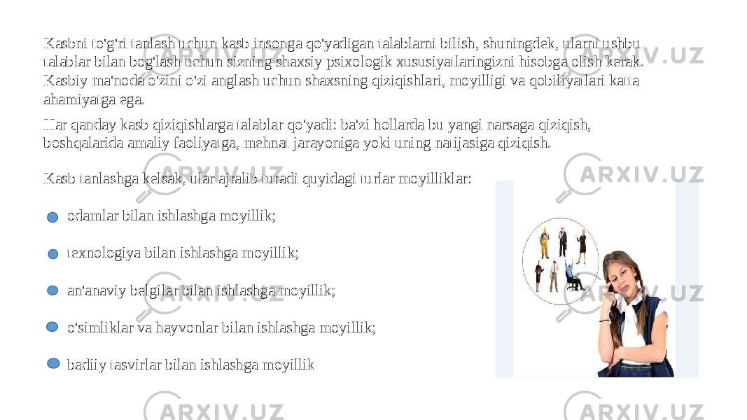 Kasbni to&#39;g&#39;ri tanlash uchun kasb insonga qo&#39;yadigan talablarni bilish, shuningdek, ularni ushbu talablar bilan bog&#39;lash uchun sizning shaxsiy psixologik xususiyatlaringizni hisobga olish kerak. Kasbiy ma&#39;noda o&#39;zini o&#39;zi anglash uchun shaxsning qiziqishlari, moyilligi va qobiliyatlari katta ahamiyatga ega. Har qanday kasb qiziqishlarga talablar qo&#39;yadi: ba&#39;zi hollarda bu yangi narsaga qiziqish, boshqalarida amaliy faoliyatga, mehnat jarayoniga yoki uning natijasiga qiziqish. Kasb tanlashga kelsak, ular ajralib turadi quyidagi turlar moyilliklar: odamlar bilan ishlashga moyillik; texnologiya bilan ishlashga moyillik; an&#39;anaviy belgilar bilan ishlashga moyillik; o&#39;simliklar va hayvonlar bilan ishlashga moyillik; badiiy tasvirlar bilan ishlashga moyillik 