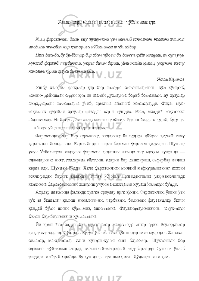 Халқ фаровонлиги ғоясининг рўёби ҳақида Хшщ фаровонлиги деган эзгу тушунчани ҳам мил-лий ғоямизнинг негизини ташкил этадиган тамойил- лар қаторига кўйишимиз табиийдир. Нега деганда, бу дунёда ҳар бир одам тўқ в а ба- давлат ҳаё&#39;т кечириш, эл-юрт учун муносиб фарзанд тарбиялаш, уларга билим бериш, уйли-жойли қилиш, уларнинг вахту камолини кўриш орзуси билан яшайди. Ислом Каримов Ушбу халқчил фикрлар ҳар бир авлодга ота-оналар- нинг қўл кўтариб, «омин» дейишдан олдин қилган азалий дуоларига бориб боғланади. Бу орзулар аждодлардан ав-лодларга ўтиб, армонга айланиб келаверарди. Фақат мус- тақиллик туфайли орзулар фазодан «ерга тушди». Реал, моддий воқеликка айланмоқда. Не бахтки, биз халқимиз- нинг «бахти ётган» йиллари тугаб, бутунги — «бахти уй- ғонган» даврида яшаяпмиз. Фаровонлик ҳар бир одамнинг, халқнинг ўз олдига қўйган қатъий азму қароридан бошланади. Биров берган нарса бировни фаровон қилмаган. Шунинг учун Ўзбекис тон халқини фаровон қилишни аввало энг муҳим нуқта- да — одамларнинг ният, ғояларида уйғотиш, уларни бир- лаштириш, сафарбар қилиш керак эди. Шундай бўдди. Халқ фаровонлиги миллий мафкурамизнинг асосий гояла- ридан бирига айланди. Ўтган 20 йил Президентимиз раҳ-намолигида халқимиз фаровонлигини ошириш учун ма- шаққатли кураш йиллари бўдди. Асрлар давомида фалакда сузган орзулар ерга қўнди. Фаровонлик, ўзини ўзи тўқ ва бадавлат қилиш нималиги- ни, тарбияли, билимли фарзандлар бахти қандай бўли шини кўряпмиз, эшитяпмиз. Фарзандларимизнинг ютуқ- лари билан бир-биримизни қутлаяпмиз. Йигирма йил олдин биз мулксизлар жамиятида яшар эдик. Мулкдорлар фақат чет элларда бўларди. Бугун ўзи- миз ёки қўшниларимиз мулкдор. Фаровон оилалар, ма- ҳаллалар сони кундан-кунга оша бораётир. Шукронаси бор одамлар тўй-томошаларда, маънавий-маърифий тад- бирларда бунинг ўнлаб тасдиғини айтиб юрибди. Бу кун- ларга етишмоқ осон бўлмаганини ҳам. 