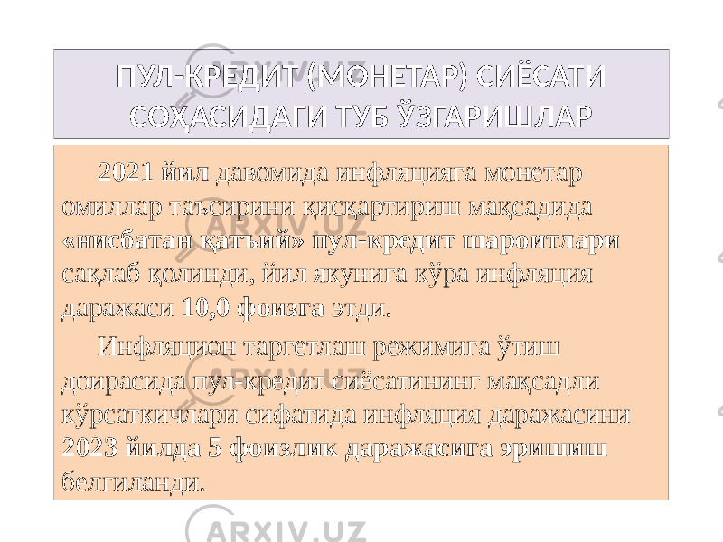 ПУЛ-КРЕДИТ (МОНЕТАР) СИЁСАТИ СОҲАСИДАГИ ТУБ ЎЗГАРИШЛАР 2021 йил давомида инфляцияга монетар омиллар таъсирини қисқартириш мақсадида «нисбатан қатъий» пул-кредит шароитлари сақлаб қолинди, йил якунига кўра инфляция даражаси 10,0 фоизга этди. Инфляцион таргетлаш режимига ўтиш доирасида пул-кредит сиёсатининг мақсадли кўрсаткичлари сифатида инфляция даражасини 2023 йилда 5 фоизлик даражасига эришиш белгиланди. 