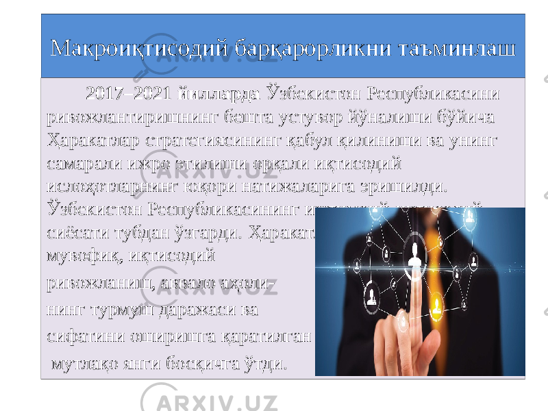 Макроиқтисодий барқарорликни таъминлаш 2017–2021 йилларда Ўзбекистон Республикасини ривожлантиришнинг бешта устувор йўналиши бўйича Ҳаракатлар стратегиясининг қабул қилиниши ва унинг самарали ижро этилиши орқали иқтисодий ислоҳотларнинг юқори натижаларига эришилди. Ўзбекистон Республикасининг ижтимоий-иқтисодий сиёсати тубдан ўзгарди. Ҳаракатлар стратегиясига мувофиқ, иқтисодий ривожланиш, аввало аҳоли- нинг турмуш даражаси ва сифатини оширишга қаратилган мутлақо янги босқичга ўтди. 