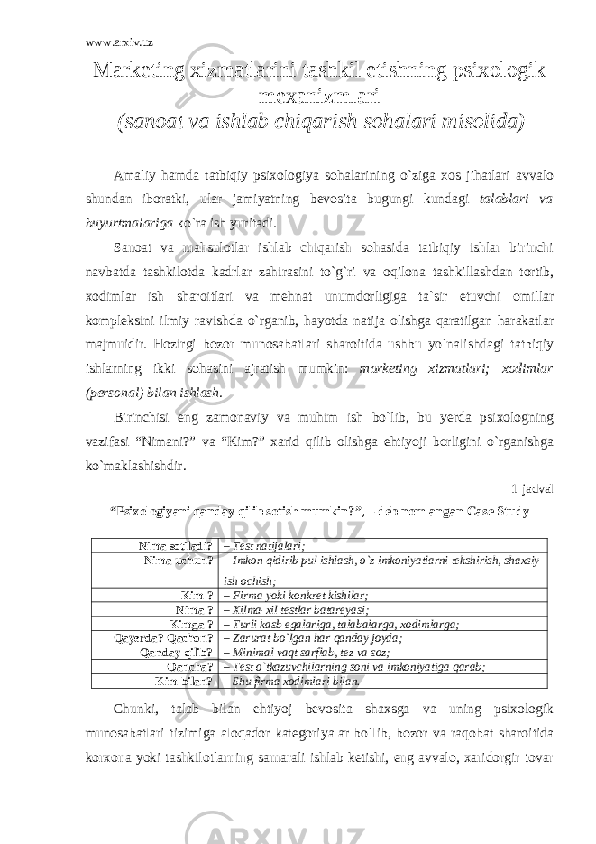 www.arxiv.uz Marketing xizmatlarini tashkil etishning psixologik mexanizmlari (sanoat va ishlab chiqarish sohalari misolida) Amaliy hamda tatbiqiy psixologiya sohalarining o`ziga xos jihatlari avvalo shundan iboratki, ular jamiyatning bevosita bugungi kundagi talablari va buyurtmalariga ko`ra ish yuritadi. Sanoat va mahsulotlar ishlab chiqarish sohasida tatbiqiy ishlar birinchi navbatda tashkilotda kadrlar zahirasini to`g`ri va oqilona tashkillashdan tortib, xodimlar ish sharoitlari va mehnat unumdorligiga ta`sir etuvchi omillar kompleksini ilmiy ravishda o`rganib, hayotda natija olishga qaratilgan harakatlar majmuidir. Hozirgi bozor munosabatlari sharoitida ushbu yo`nalishdagi tatbiqiy ishlarning ikki sohasini ajratish mumkin: marketing xizmatlari; xodimlar (personal) bilan ishlash. Birinchisi eng zamonaviy va muhim ish bo`lib, bu yerda psixologning vazifasi “Nimani?” va “Kim?” xarid qilib olishga ehtiyoji borligini o`rganishga ko`maklashishdir. 1-jadval “Psixologiyani qanday qilib sotish mumkin?”, – deb nomlangan Case Study Nima sotiladi? – Test natijalari; Nima uchun? – Imkon qidirib pul ishlash, o`z imkoniyatlarni tekshirish, shaxsiy ish ochish; Kim ? – Firma yoki konkret kishilar; Nima ? – Xilma-xil testlar batareyasi; Kimga ? – Turli kasb egalariga, talabalarga, xodimlarga; Qayerda? Qachon? – Zarurat bo`lgan har qanday joyda; Qanday qilib? – Minimal vaqt sarflab, tez va soz; Qancha? – Test o`tkazuvchilarning soni va imkoniyatiga qarab; Kim bilan? – Shu firma xodimlari bilan. Chunki, talab bilan ehtiyoj bevosita shaxsga va uning psixologik munosabatlari tizimiga aloqador kategoriyalar bo`lib, bozor va raqobat sharoitida korxona yoki tashkilotlarning samarali ishlab ketishi, eng avvalo, xaridorgir tovar 