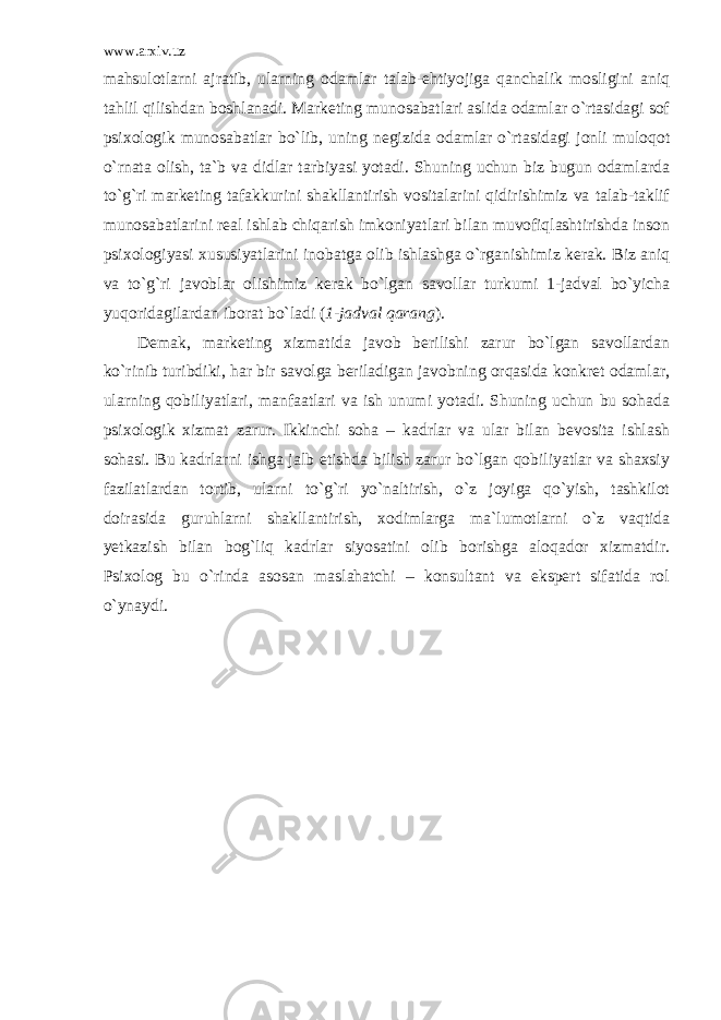 www.arxiv.uz mahsulotlarni ajratib, ularning odamlar talab-ehtiyojiga qanchalik mosligini aniq tahlil qilishdan boshlanadi. Marketing munosabatlari aslida odamlar o`rtasidagi sof psixologik munosabatlar bo`lib, uning negizida odamlar o`rtasidagi jonli muloqot o`rnata olish, ta`b va didlar tarbiyasi yotadi. Shuning uchun biz bugun odamlarda to`g`ri marketing tafakkurini shakllantirish vositalarini qidirishimiz va talab-taklif munosabatlarini real ishlab chiqarish imkoniyatlari bilan muvofiqlashtirishda inson psixologiyasi xususiyatlarini inobatga olib ishlashga o`rganishimiz kerak. Biz aniq va to`g`ri javoblar olishimiz kerak bo`lgan savollar turkumi 1-jadval bo`yicha yuqoridagilardan iborat bo`ladi ( 1-jadval qarang ). Demak, marketing xizmatida javob berilishi zarur bo`lgan savollardan ko`rinib turibdiki, har bir savolga beriladigan javobning orqasida konkret odamlar, ularning qobiliyatlari, manfaatlari va ish unumi yotadi. Shuning uchun bu sohada psixologik xizmat zarur. Ikkinchi soha – kadrlar va ular bilan bevosita ishlash sohasi. Bu kadrlarni ishga jalb etishda bilish zarur bo`lgan qobiliyatlar va shaxsiy fazilatlardan tortib, ularni to`g`ri yo`naltirish, o`z joyiga qo`yish, tashkilot doirasida guruhlarni shakllantirish, xodimlarga ma`lumotlarni o`z vaqtida yetkazish bilan bog`liq kadrlar siyosatini olib borishga aloqador xizmatdir. Psixolog bu o`rinda asosan maslahatchi – konsultant va ekspert sifatida rol o`ynaydi. 