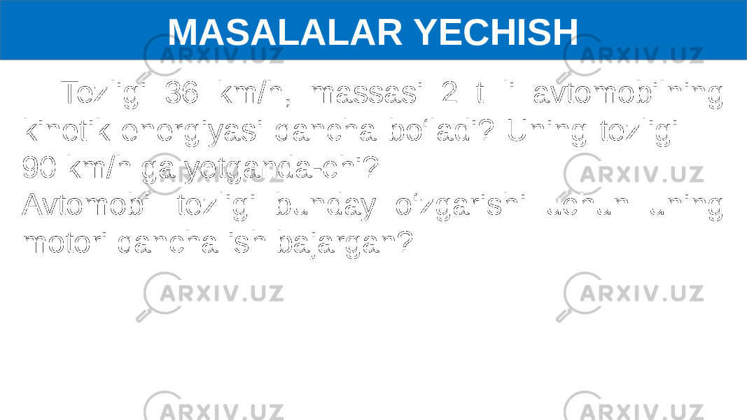 MASALALAR YECHISH Tezligi 36 km/h, massasi 2 t li avtomobilning kinetik energiyasi qancha bo‘ladi? Uning tezligi 90 km/h ga yetganda-chi? Avtomobil tezligi bunday o‘zgarishi uchun uning motori qancha ish bajargan? 