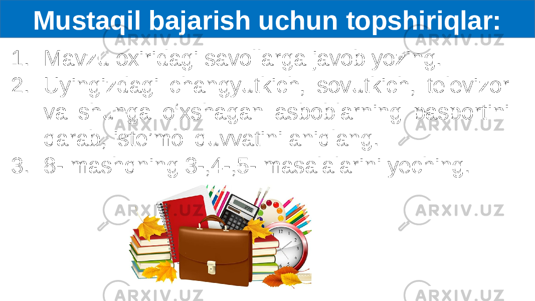 Mustaqil bajarish uchun topshiriqlar: 1. Mavzu oxiridagi savollarga javob yozing. 2. Uyingizdagi changyutkich, sovutkich, televizor va shunga o‘xshagan asboblarning pasportini qarab, iste’mol quvvatini aniqlang. 3. 8- mashqning 3-,4-,5- masalalarini yeching. 