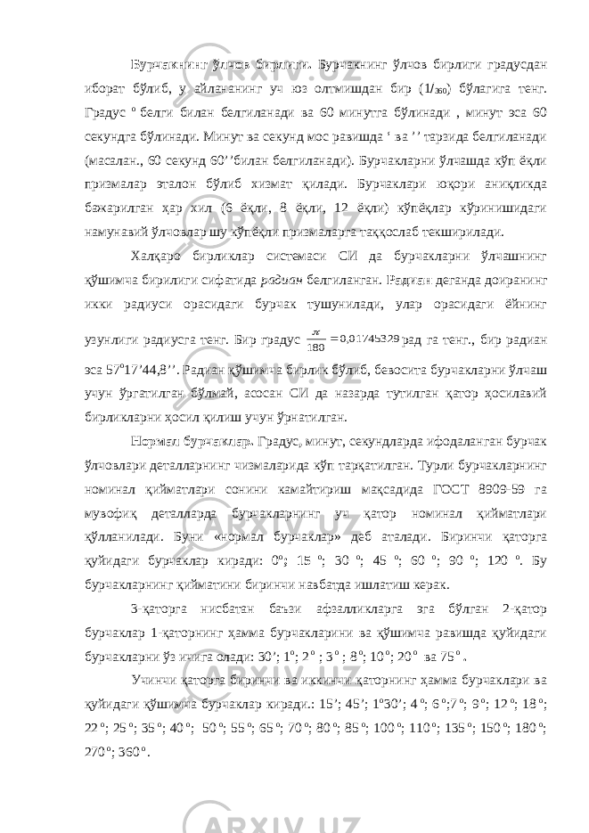 Бурчакнинг ўлчов бирлиги . Бурчакнинг ўлчов бирлиги градусдан иборат бўлиб , у айлананинг уч юз олтмишдан бир (1  360 ) бўлагига тенг . Градус о белги билан белгиланади ва 60 минутга бўлинади , минут эса 60 секундга бўлинади. Минут ва секунд мос равишда ‘ ва ’’ тарзида белгиланади (масалан., 60 секунд 60’’билан белгиланади). Бурчакларни ўлчашда кўп ёқли призмалар эталон бўлиб хизмат қилади. Бурчаклари юқори аниқликда бажарилган ҳар хил (6 ёқли, 8 ёқли, 12 ёқли) кўпёқлар кўринишидаги намунавий ўлчовлар шу кўпёқли призмаларга таққослаб текширилади. Халқаро бирликлар системаси СИ да бурчакларни ўлчашнинг қўшимча бирилиги сифатида радиан белгиланган. Радиан деганда доиранинг икки радиуси орасидаги бурчак тушунилади, улар орасидаги ёйнинг узунлиги радиусга тенг. Бир градус 01745329,0 180   рад га тенг., бир радиан эса 57 о 17’44,8’’. Радиан қўшимча бирлик бўлиб, бевосита бурчакларни ўлчаш учун ўргатилган бўлмай, асосан СИ да назарда тутилган қатор ҳосилавий бирликларни ҳосил қилиш учун ўрнатилган. Нормал бурчаклар. Градус , минут, секундларда ифодаланган бурчак ўлчовлари деталларнинг чизмаларида кўп тарқатилган. Турли бурчакларнинг номинал қийматлари сонини камайтириш мақсадида ГОСТ 8909-59 га мувофиқ деталларда бурчакларнинг уч қатор номинал қийматлари қўлланилади. Буни «нормал бурчаклар» деб аталади. Биринчи қаторга қуйидаги бурчаклар киради: 0 о ; 15 о ; 30 о ; 45 о ; 60 о ; 90 о ; 120 о . Бу бурчакларнинг қийматини биринчи навбатда ишлатиш керак. 3-қаторга нисбатан баъзи афзалликларга эга бўлган 2-қатор бурчаклар 1-қаторнинг ҳамма бурчакларини ва қўшимча равишда қуйидаги бурчакларни ўз ичига олади: 30’; 1 о ; 2 о ; 3 о ; 8 о ; 10 о ; 20 о ва 75 о . Учинчи қаторга биринчи ва иккинчи қаторнинг ҳамма бурчаклари ва қуйидаги қўшимча бурчаклар киради.: 15’; 45’; 1 o 30’; 4 o ; 6 o ;7 o ; 9 o ; 12 o ; 18 o ; 22 o ; 25 o ; 35 o ; 40 o ; 50 o ; 55 o ; 65 o ; 70 o ; 80 o ; 85 o ; 100 o ; 110 o ; 135 o ; 150 o ; 180 o ; 270 o ; 360 o . 