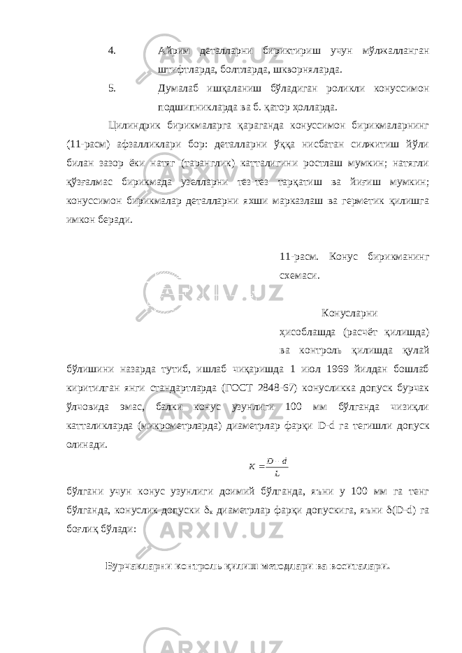 4. Айрим деталларни бириктириш учун мўлжалланган штифтларда, болтларда, шкворняларда. 5. Думалаб ишқаланиш бўладиган роликли конуссимон подшипникларда ва б. қатор ҳолларда. Цилиндрик бирикмаларга қараганда конуссимон бирикмаларнинг ( 11-расм) афзалликлари бор: деталларни ўққа нисбатан силжитиш йўли билан зазор ёки натяг (таранглик) катталигини ростлаш мумкин; натягли қўзғалмас бирикмада узелларни тез-тез тарқатиш ва йиғиш мумкин; конуссимон бирикмалар деталларни яхши марказлаш ва герметик қилишга имкон беради. 11-расм. Конус бирикманинг схемаси. Конусларни ҳисоблашда (расчёт қилишда) ва контроль қилишда қулай бўлишини назарда тутиб, ишлаб чиқаришда 1 июл 1969 йилдан бошлаб киритилган янги стандартларда (ГОСТ 2848-67) конусликка допуск бурчак ўлчовида эмас, балки конус узунлиги 100 мм бўлганда чизиқли катталикларда (микрометрларда) диаметрлар фарқи D - d га тегишли допуск олинади. L d D K   бўлгани учун конус узунлиги доимий бўлганда, яъни у 100 мм га тенг бўлганда, конуслик допуски  к диаметрлар фарқи допускига, яъни  ( D - d ) га боғлиқ бўлади: Бурчакларни контроль қилиш методлари ва воситалари. 