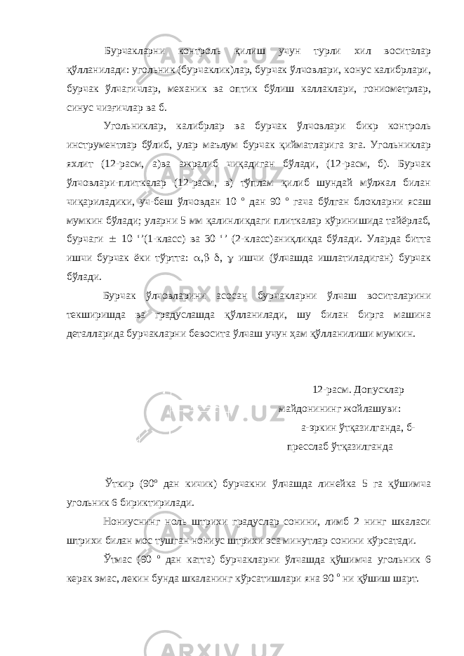 Бурчакларни контроль қилиш учун турли хил воситалар қўлланилади: угольник (бурчаклик)лар, бурчак ўлчовлари, конус калибрлари, бурчак ўлчагичлар, механик ва оптик бўлиш каллаклари, гониометрлар, синус чизғичлар ва б. Угольниклар, калибрлар ва бурчак ўлчовлари бикр контроль инструментлар бўлиб, улар маълум бурчак қийматларига эга. Угольниклар яхлит (12-расм, а)ва ажралиб чиқадиган бўлади, (12-расм, б). Бурчак ўлчовлари-плиткалар (12-расм, в) тўплам қилиб шундай мўлжал билан чиқариладики, уч-беш ўлчовдан 10 о дан 90 о гача бўлган блокларни ясаш мумкин бўлади; уларни 5 мм қалинликдаги плиткалар кўринишида тайёрлаб, бурчаги  10 ‘’(1-класс) ва 30 ‘’ (2-класс)аниқликда бўлади. Уларда битта ишчи бурчак ёки тўртта:  ,   ,  ишчи (ўлчашда ишлатиладиган) бурчак бўлади. Бурчак ўлчовларини асосан бурчакларни ўлчаш воситаларини текширишда ва градуслашда қўлланилади, шу билан бирга машина деталларида бурчакларни бевосита ўлчаш учун ҳам қўлланилиши мумкин. 12-расм. Допусклар майдонининг жойлашуви: а-эркин ўтқазилганда, б- пресслаб ўтқазилганда Ўткир (90 о дан кичик) бурчакни ўлчашда линейка 5 га қўшимча угольник 6 бириктирилади. Нониуснинг ноль штрихи градуслар сонини, лимб 2 нинг шкаласи штрихи билан мос тушган нониус штрихи эса минутлар сонини кўрсатади. Ўтмас (90 о дан катта) бурчакларни ўлчашда қўшимча угольник 6 керак эмас, лекин бунда шкаланинг кўрсатишлари яна 90 о ни қўшиш шарт. 