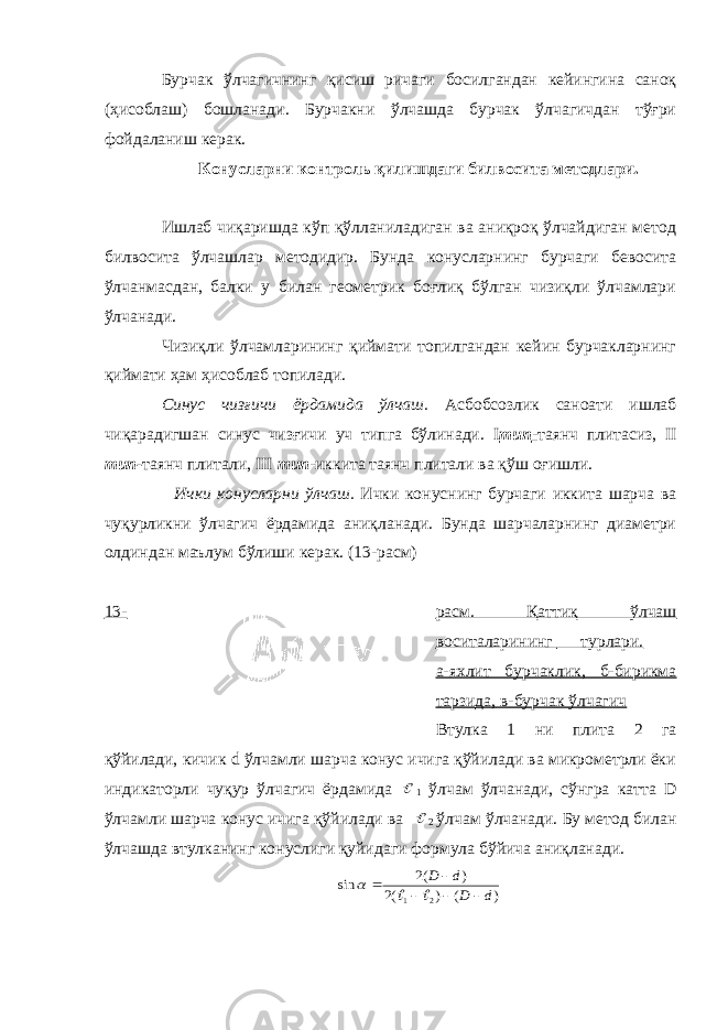 Бурчак ўлчагичнинг қисиш ричаги босилгандан кейингина саноқ (ҳисоблаш) бошланади. Бурчакни ўлчашда бурчак ўлчагичдан тўғри фойдаланиш керак. Конусларни контроль қилишдаги билвосита методлари. Ишлаб чиқаришда кўп қўлланиладиган ва аниқроқ ўлчайдиган метод билвосита ўлчашлар методидир. Бунда конусларнинг бурчаги бевосита ўлчанмасдан, балки у билан геометрик боғлиқ бўлган чизиқли ўлчамлари ўлчанади. Чизиқли ўлчамларининг қиймати топилгандан кейин бурчакларнинг қиймати ҳам ҳисоблаб топилади. Синус чизғичи ёрдамида ўлчаш. Асбобсозлик саноати ишлаб чиқарадигшан синус чизғичи уч типга бўлинади. I тип - таянч плитасиз, II тип- таянч плитали, III тип -иккита таянч плитали ва қўш оғишли. Ички конусларни ўлчаш. Ички конуснинг бурчаги иккита шарча ва чуқурликни ўлчагич ёрдамида аниқланади. Бунда шарчаларнинг диаметри олдиндан маълум бўлиши керак. (13-расм) 13- расм. Қаттиқ ўлчаш воситаларининг турлари. а-яхлит бурчаклик, б-бирикма тарзида, в-бурчак ўлчагич Втулка 1 ни плита 2 га қўйилади, кичик d ўлчамли шарча конус ичига қўйилади ва микрометрли ёки индикаторли чуқур ўлчагич ёрдамида  1 ўлчам ўлчанади, сўнгра катта D ўлчамли шарча конус ичига қўйилади ва  2 ўлчам ўлчанади. Бу метод билан ўлчашда втулканинг конуслиги қуйидаги формула бўйича аниқланади. ) ( ) (2 ) (2 sin 2 1 d D d D         