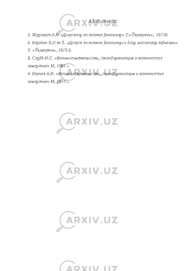 Адабиётлар . 1. Журавлев А.Н «Допусклар ва техник ўлчашлар» Т.»Ўқитувчи», 1971й. 2. Березин Б.П ва б. «Допуск ва техник ўлчашларга доир масалалар тўплами» Т. «Ўқитувчи», 1970 й. 3. Серўй И.С. «Взаимозаменяемость, стандартизация и технические измерение» М, 1981 г. 4. Якучев А.И. «Взаимозаменяемость, стандартизация и технические измерение» М, 1974 г. 