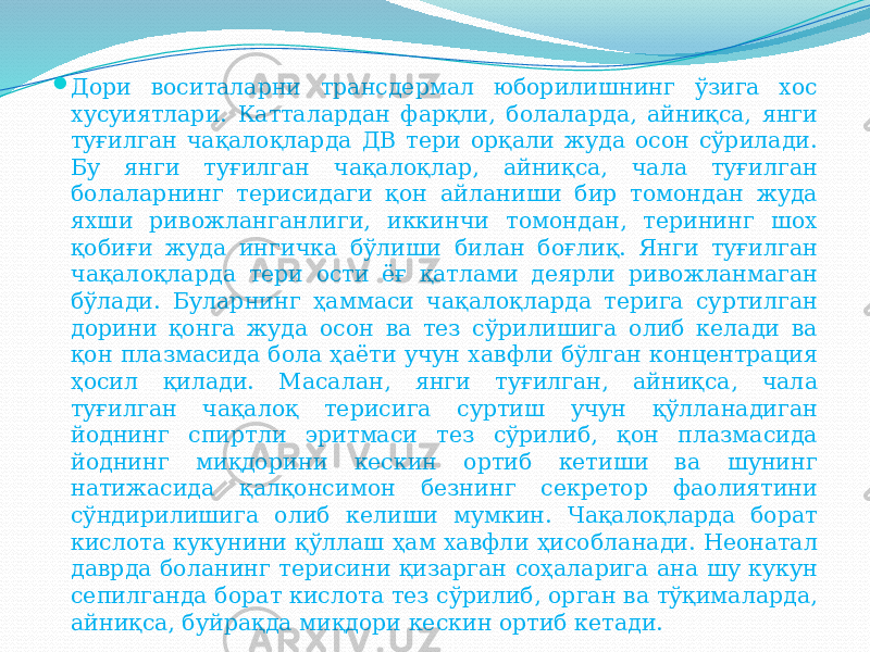  Дори воситаларни трансдермал юборилишнинг ўзига хос хусуиятлари. Катталардан фарқли, болаларда, айниқса, янги туғилган чақалоқларда ДВ тери орқали жуда осон сўрилади. Бу янги туғилган чақалоқлар, айниқса, чала туғилган болаларнинг терисидаги қон айланиши бир томондан жуда яхши ривожланганлиги, иккинчи томондан, терининг шох қобиғи жуда ингичка бўлиши билан боғлиқ. Янги туғилган чақалоқларда тери ости ёғ қатлами деярли ривожланмаган бўлади. Буларнинг ҳаммаси чақалоқларда терига суртилган дорини қонга жуда осон ва тез сўрилишига олиб келади ва қон плазмасида бола ҳаёти учун хавфли бўлган концентрация ҳосил қилади. Масалан, янги туғилган, айниқса, чала туғилган чақалоқ терисига суртиш учун қўлланадиган йоднинг спиртли эритмаси тез сўрилиб, қон плазмасида йоднинг миқдорини кескин ортиб кетиши ва шунинг натижасида қалқонсимон безнинг секретор фаолиятини сўндирилишига олиб келиши мумкин. Чақалоқларда борат кислота кукунини қўллаш ҳам хавфли ҳисобланади. Неонатал даврда боланинг терисини қизарган соҳаларига ана шу кукун сепилганда борат кислота тез сўрилиб, орган ва тўқималарда, айниқса, буйрақда миқдори кескин ортиб кетади. 