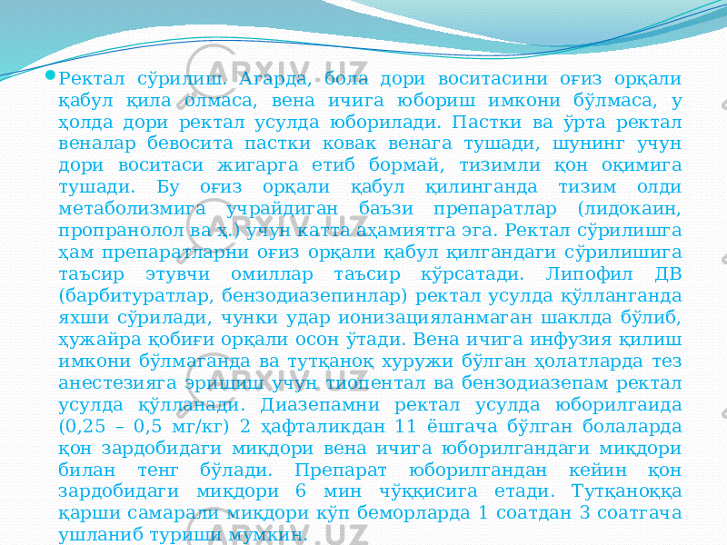  Ректал сўрилиш. Агарда, бола дори воситасини оғиз орқали қабул қила олмаса, вена ичига юбориш имкони бўлмаса, у ҳолда дори ректал усулда юборилади. Пастки ва ўрта ректал веналар бевосита пастки ковак венага тушади, шунинг учун дори воситаси жигарга етиб бормай, тизимли қон оқимига тушади. Бу оғиз орқали қабул қилинганда тизим олди метаболизмига учрайдиган баъзи препаратлар (лидокаин, пропранолол ва ҳ.) учун катта аҳамиятга эга. Ректал сўрилишга ҳам препаратларни оғиз орқали қабул қилгандаги сўрилишига таъсир этувчи омиллар таъсир кўрсатади. Липофил ДВ (барбитуратлар, бензодиазепинлар) ректал усулда қўлланганда яхши сўрилади, чунки удар ионизацияланмаган шаклда бўлиб, ҳужайра қобиғи орқали осон ўтади. Вена ичига инфузия қилиш имкони бўлмаганда ва тутқаноқ хуружи бўлган ҳолатларда тез анестезияга эришиш учун тиопентал ва бензодиазепам ректал усулда қўлланади. Диазепамни ректал усулда юборилгаида (0,25 – 0,5 мг/кг) 2 ҳафталикдан 11 ёшгача бўлган болаларда қон зардобидаги миқдори вена ичига юборилгандаги миқдори билан тенг бўлади. Препарат юборилгандан кейин қон зардобидаги миқдори 6 мин чўққисига етади. Тутқаноққа қарши самарали миқдори кўп беморларда 1 соатдан 3 соатгача ушланиб туриши мумкин. 