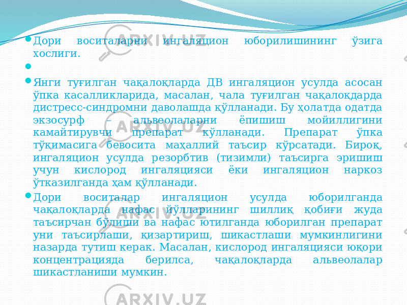  Дори воситаларни ингаляцион юборилишининг ўзига хослиги.     Янги туғилган чақалоқларда ДВ ингаляцион усулда асосан ўпка касалликларида, масалан, чала туғилган чақалоқдарда дистресс-синдромни даволашда қўлланади. Бу ҳолатда одатда экзосурф – альвеолаларни ёпишиш мойиллигини камайтирувчи препарат кўлланади. Препарат ўпка тўқимасига бевосита маҳаллий таъсир кўрсатади. Бироқ, ингаляцион усулда резорбтив (тизимли) таъсирга эришиш учун кислород ингаляцияси ёки ингаляцион наркоз ўтказилганда ҳам қўлланади.  Дори воситалар ингаляцион усулда юборилганда чақалоқларда нафас йўлларининг шиллиқ қобиғи жуда таъсирчан бўлиши ва нафас ютилганда юборилган препарат уни таъсирлаши, қизартириш, шикастлаши мумкинлигини назарда тутиш керак. Масалан, кислород ингаляцияси юқори концентрацияда берилса, чақалоқларда альвеолалар шикастланиши мумкин. 