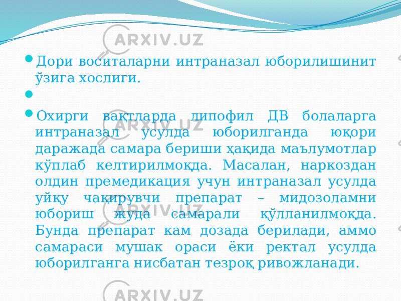  Дори воситаларни интраназал юборилишинит ўзига хослиги.     Охирги вақтларда липофил ДВ болаларга интраназал усулда юборилганда юқори даражада самара бериши ҳақида маълумотлар кўплаб келтирилмоқда. Масалан, наркоздан олдин премедикация учун интраназал усулда уйқу чақирувчи препарат – мидозоламни юбориш жуда самарали қўлланилмоқда. Бунда препарат кам дозада берилади, аммо самараси мушак ораси ёки ректал усулда юборилганга нисбатан тезроқ ривожланади. 