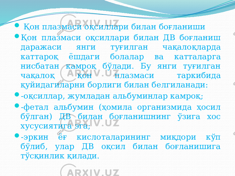  Қон плазмаси оқсиллари билан боғланиши  Қон плазмаси оқсиллари билан ДВ боғланиш даражаси янги туғилган чақалоқларда каттароқ ёшдаги болалар ва катталарга нисбатан камроқ бўлади. Бу янги туғилган чақалоқ қон плазмаси таркибида қуйидагиларни борлиги билан белгиланади:  -оқсиллар, жумладан альбуминлар камроқ;  -фетал альбумин (ҳомила организмида ҳосил бўлган) ДВ билан боғланишнинг ўзига хос хусусиятига эга;  -эркин ёғ кислоталарининг миқдори кўп бўлиб, улар ДВ оқсил билан боғланишига тўсқинлик қилади. 