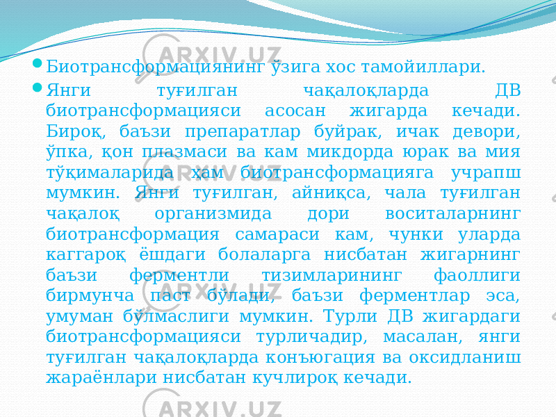  Биотрансформациянинг ўзига хос тамойиллари.  Янги туғилган чақалоқларда ДВ биотрансформацияси асосан жигарда кечади. Бироқ, баъзи препаратлар буйрак, ичак девори, ўпка, қон плазмаси ва кам микдорда юрак ва мия тўқималарида ҳам биотрансформацияга учрапш мумкин. Янги туғилган, айниқса, чала туғилган чақалоқ организмида дори воситаларнинг биотрансформация самараси кам, чунки уларда каггароқ ёшдаги болаларга нисбатан жигарнинг баъзи ферментли тизимларининг фаоллиги бирмунча паст бўлади, баъзи ферментлар эса, умуман бўлмаслиги мумкин. Турли ДВ жигардаги биотрансформацияси турличадир, масалан, янги туғилган чақалоқларда конъюгация ва оксидланиш жараёнлари нисбатан кучлироқ кечади. 