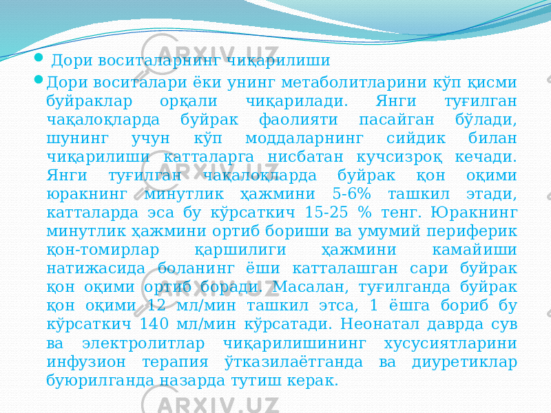  Дори воситаларнинг чиқарилиши  Дори воситалари ёки унинг метаболитларини кўп қисми буйраклар орқали чиқарилади. Янги туғилган чақалоқларда буйрак фаолияти пасайган бўлади, шунинг учун кўп моддаларнинг сийдик билан чиқарилиши катталарга нисбатан кучсизроқ кечади. Янги туғилган чақалоқларда буйрак қон оқими юракнинг минутлик ҳажмини 5-6% ташкил этади, катталарда эса бу кўрсаткич 15-25 % тенг. Юракнинг минутлик ҳажмини ортиб бориши ва умумий периферик қон-томирлар қаршилиги ҳажмини камайиши натижасида боланинг ёши катталашган сари буйрак қон оқими ортиб боради. Масалан, туғилганда буйрак қон оқими 12 мл/мин ташкил этса, 1 ёшга бориб бу кўрсаткич 140 мл/мин кўрсатади. Неонатал даврда сув ва электролитлар чиқарилишининг хусусиятларини инфузион терапия ўтказилаётганда ва диуретиклар буюрилганда назарда тутиш керак. 