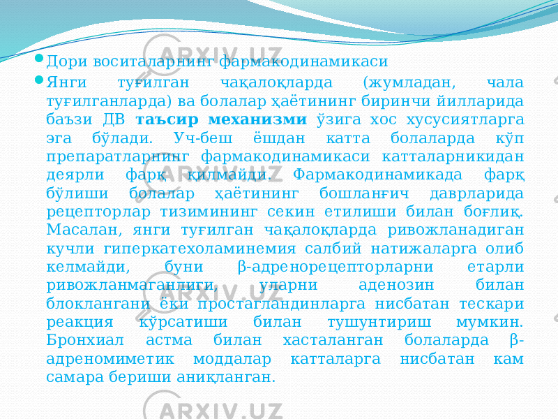  Дори воситаларнинг фармакодинамикаси  Янги туғилган чақалоқларда (жумладан, чала туғилганларда) ва болалар ҳаётининг биринчи йилларида баъзи ДВ таъсир механизми ўзига хос хусусиятларга эга бўлади. Уч-беш ёшдан катта болаларда кўп препаратларнинг фармакодинамикаси катталарникидан деярли фарқ қилмайди. Фармакодинамикада фарқ бўлиши болалар ҳаётининг бошланғич даврларида рецепторлар тизимининг секин етилиши билан боғлиқ. Масалан, янги туғилган чақалоқларда ривожланадиган кучли гиперкатехоламинемия салбий натижаларга олиб келмайди, буни β-адренорецепторларни етарли ривожланмаганлиги, уларни аденозин билан блоклангани ёки простагландинларга нисбатан тескари реакция кўрсатиши билан тушунтириш мумкин. Бронхиал астма билан хасталанган болаларда β- адреномиметик моддалар катталарга нисбатан кам самара бериши аниқланган. 