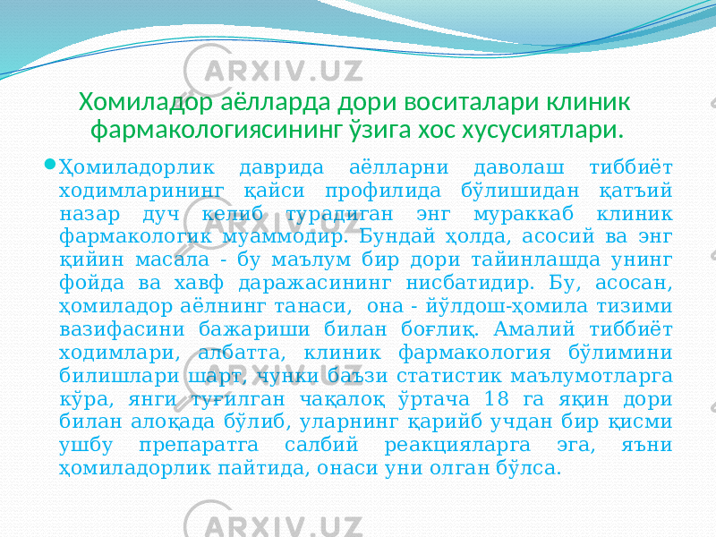 Хомиладор аёлларда дори воситалари клиник фармакологиясининг ўзига хос хусусиятлари.  Ҳомиладорлик даврида аёлларни даволаш тиббиёт ходимларининг қайси профилида бўлишидан қатъий назар дуч келиб турадиган энг мураккаб клиник фармакологик муаммодир. Бундай ҳолда, асосий ва энг қийин масала - бу маълум бир дори тайинлашда унинг фойда ва хавф даражасининг нисбатидир. Бу, асосан, ҳомиладор аёлнинг танаси, она - йўлдош-ҳомила тизими вазифасини бажариши билан боғлиқ. Амалий тиббиёт ходимлари, албатта, клиник фармакология бўлимини билишлари шарт, чунки баъзи статистик маълумотларга кўра, янги туғилган чақалоқ ўртача 18 га яқин дори билан алоқада бўлиб, уларнинг қарийб учдан бир қисми ушбу препаратга салбий реакцияларга эга, яъни ҳомиладорлик пайтида, онаси уни олган бўлса. 