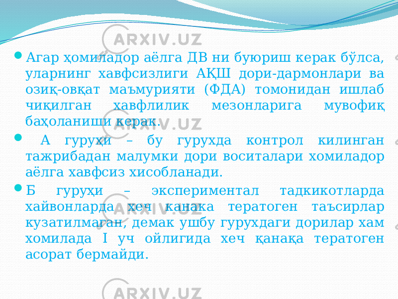  Агар ҳомиладор аёлга ДВ ни буюриш керак бўлса, уларнинг хавфсизлиги АҚШ дори-дармонлари ва озиқ-овқат маъмурияти (ФДА) томонидан ишлаб чиқилган хавфлилик мезонларига мувофиқ баҳоланиши керак.  А гуруҳи – бу гурухда контрол килинган тажрибадан малумки дори воситалари хомиладор аёлга хавфсиз хисобланади.  Б гуруҳи – экспериментал тадкикотларда хайвонларда хеч канака тератоген таъсирлар кузатилмаган, демак ушбу гурухдаги дорилар хам хомилада I уч ойлигида хеч қанақа тератоген асорат бермайди. 