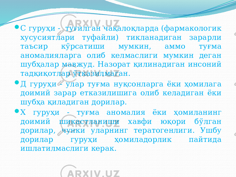  C гуруҳи - туғилган чақалоқларда (фармакологик хусусиятлари туфайли) тикланадиган зарарли таъсир кўрсатиши мумкин, аммо туғма аномалияларга олиб келмаслиги мумкин деган шубҳалар мавжуд. Назорат қилинадиган инсоний тадқиқотлар ўтказилмаган.  Д гуруҳи - улар туғма нуқсонларга ёки ҳомилага доимий зарар етказилишига олиб келадиган ёки шубҳа қиладиган дорилар.  Х гуруҳи - туғма аномалия ёки ҳомиланинг доимий шикастланиши хавфи юқори бўлган дорилар, чунки уларнинг тератогенлиги. Ушбу дорилар гуруҳи ҳомиладорлик пайтида ишлатилмаслиги керак. 