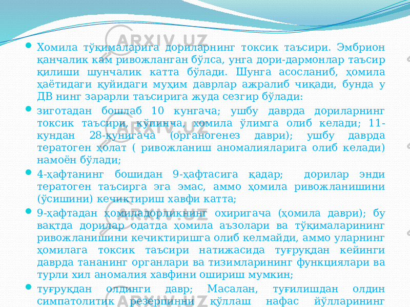  Хомила тўқималарига дориларнинг токсик таъсири. Эмбрион қанчалик кам ривожланган бўлса, унга дори-дармонлар таъсир қилиши шунчалик катта бўлади. Шунга асосланиб, ҳомила ҳаётидаги қуйидаги муҳим даврлар ажралиб чиқади, бунда у ДВ нинг зарарли таъсирига жуда сезгир бўлади:  зиготадан бошлаб 10 кунгача; ушбу даврда дориларнинг токсик таъсири, кўпинча, хомила ўлимга олиб келади; 11- кундан 28-кунигача (органогенез даври); ушбу даврда тератоген ҳолат ( ривожланиш аномалияларига олиб келади) намоён бўлади;  4-ҳафтанинг бошидан 9-ҳафтасига қадар; дорилар энди тератоген таъсирга эга эмас, аммо ҳомила ривожланишини (ўсишини) кечиктириш хавфи катта;  9-ҳафтадан ҳомиладорликнинг охиригача (ҳомила даври); бу вақтда дорилар одатда ҳомила аъзолари ва тўқималарининг ривожланишини кечиктиришга олиб келмайди, аммо уларнинг ҳомилага токсик таъсири натижасида туғруқдан кейинги даврда тананинг органлари ва тизимларининг функциялари ва турли хил аномалия хавфини ошириш мумкин;  туғруқдан олдинги давр; Масалан, туғилишдан олдин симпатолитик резерпинни қўллаш нафас йўлларининг обструктсиясига, анорексия ва янги туғилган чақалоқнинг летаргиясига олиб келиши мумкин. 