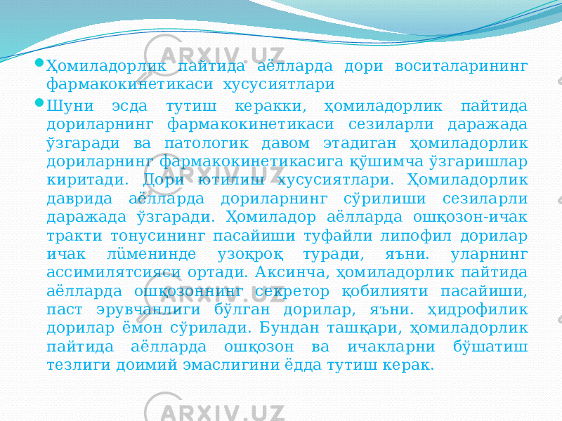  Ҳомиладорлик пайтида аёлларда дори воситаларининг фармакокинетикаси хусусиятлари  Шуни эсда тутиш керакки, ҳомиладорлик пайтида дориларнинг фармакокинетикаси сезиларли даражада ўзгаради ва патологик давом этадиган ҳомиладорлик дориларнинг фармакокинетикасига қўшимча ўзгаришлар киритади. Дори ютилиш хусусиятлари. Ҳомиладорлик даврида аёлларда дориларнинг сўрилиши сезиларли даражада ўзгаради. Ҳомиладор аёлларда ошқозон-ичак тракти тонусининг пасайиши туфайли липофил дорилар ичак лüменинде узоқроқ туради, яъни. уларнинг ассимилятсияси ортади. Аксинча, ҳомиладорлик пайтида аёлларда ошқозоннинг секретор қобилияти пасайиши, паст эрувчанлиги бўлган дорилар, яъни. ҳидрофилик дорилар ёмон сўрилади. Бундан ташқари, ҳомиладорлик пайтида аёлларда ошқозон ва ичакларни бўшатиш тезлиги доимий эмаслигини ёдда тутиш керак. 