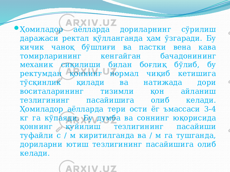  Ҳомиладор аёлларда дориларнинг сўрилиш даражаси ректал қўлланганда ҳам ўзгаради. Бу кичик чаноқ бўшлиғи ва пастки вена кава томирларининг кенгайган бачадонининг механик сиқилиши билан боғлиқ бўлиб, бу ректумдан қоннинг нормал чиқиб кетишига тўсқинлик қилади ва натижада дори воситаларининг тизимли қон айланиш тезлигининг пасайишига олиб келади. Ҳомиладор аёлларда тери ости ёг ъмассаси 3-4 кг га кўпаяди. Бу думба ва соннинг юқорисида қоннинг қуйилиш тезлигининг пасайиши туфайли с / м киритилганда ва / м га тушганда, дориларни ютиш тезлигининг пасайишига олиб келади. 