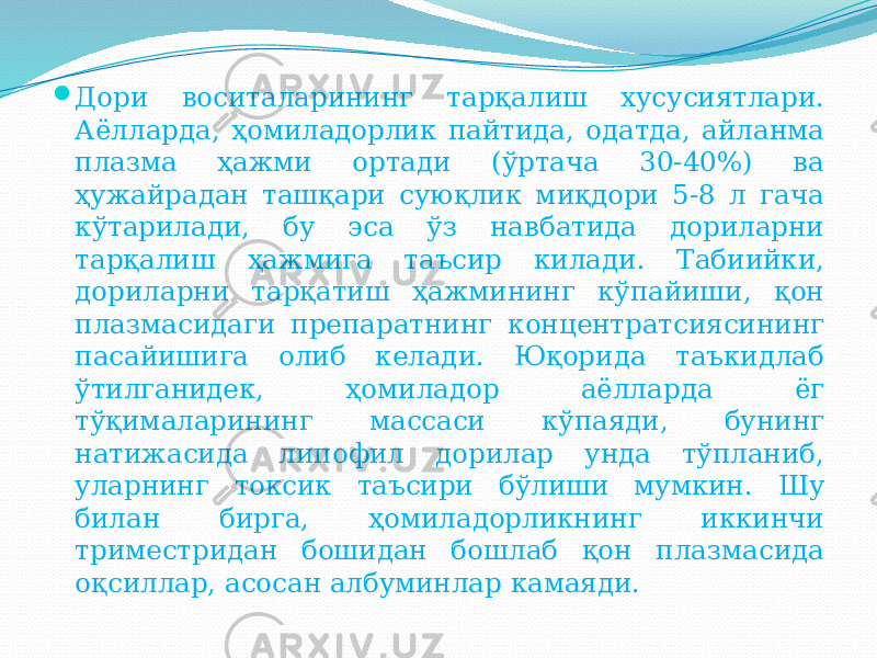  Дори воситаларининг тарқалиш хусусиятлари. Аёлларда, ҳомиладорлик пайтида, одатда, айланма плазма ҳажми ортади (ўртача 30-40%) ва ҳужайрадан ташқари суюқлик миқдори 5-8 л гача кўтарилади, бу эса ўз навбатида дориларни тарқалиш ҳажмига таъсир килади. Табиийки, дориларни тарқатиш ҳажмининг кўпайиши, қон плазмасидаги препаратнинг концентратсиясининг пасайишига олиб келади. Юқорида таъкидлаб ўтилганидек, ҳомиладор аёлларда ёг тўқималарининг массаси кўпаяди, бунинг натижасида липофил дорилар унда тўпланиб, уларнинг токсик таъсири бўлиши мумкин. Шу билан бирга, ҳомиладорликнинг иккинчи триместридан бошидан бошлаб қон плазмасида оқсиллар, асосан албуминлар камаяди. 