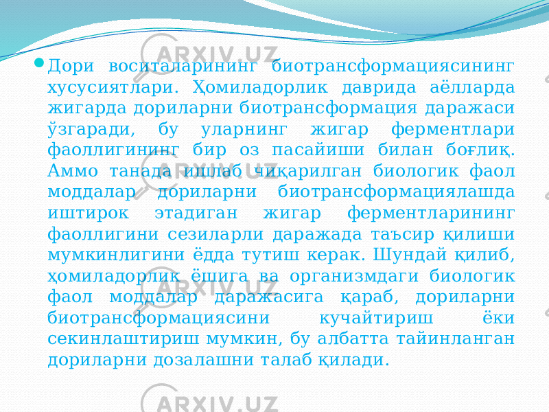  Дори воситаларининг биотрансформациясининг хусусиятлари. Ҳомиладорлик даврида аёлларда жигарда дориларни биотрансформация даражаси ўзгаради, бу уларнинг жигар ферментлари фаоллигининг бир оз пасайиши билан боғлиқ. Аммо танада ишлаб чиқарилган биологик фаол моддалар дориларни биотрансформациялашда иштирок этадиган жигар ферментларининг фаоллигини сезиларли даражада таъсир қилиши мумкинлигини ёдда тутиш керак. Шундай қилиб, ҳомиладорлик ёшига ва организмдаги биологик фаол моддалар даражасига қараб, дориларни биотрансформациясини кучайтириш ёки секинлаштириш мумкин, бу албатта тайинланган дориларни дозалашни талаб қилади. 