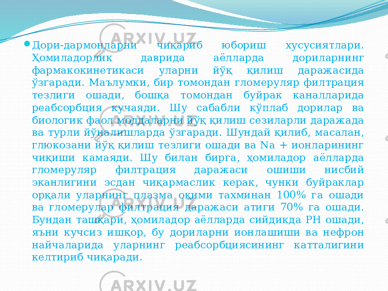  Дори-дармонларни чиқариб юбориш хусусиятлари. Ҳомиладорлик даврида аёлларда дориларнинг фармакокинетикаси уларни йўқ қилиш даражасида ўзгаради. Маълумки, бир томондан гломеруляр филтрация тезлиги ошади, бошқа томондан буйрак каналларида реабсорбция кучаяди. Шу сабабли кўплаб дорилар ва биологик фаол моддаларни йўқ қилиш сезиларли даражада ва турли йўналишларда ўзгаради. Шундай қилиб, масалан, глюкозани йўқ қилиш тезлиги ошади ва Nа + ионларининг чиқиши камаяди. Шу билан бирга, ҳомиладор аёлларда гломеруляр филтрация даражаси ошиши нисбий эканлигини эсдан чиқармаслик керак, чунки буйраклар орқали уларнинг плазма оқими тахминан 100% га ошади ва гломерулар филтрация даражаси атиги 70% га ошади. Бундан ташқари, ҳомиладор аёлларда сийдикда PH ошади, яъни кучсиз ишқор, бу дориларни ионлашиши ва нефрон найчаларида уларнинг реабсорбциясининг катталигини келтириб чиқаради. 