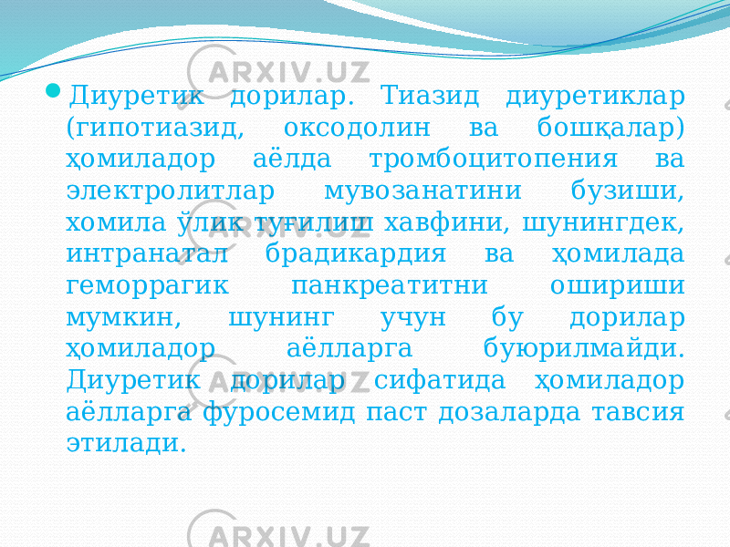  Диуретик дорилар. Тиазид диуретиклар (гипотиазид, оксодолин ва бошқалар) ҳомиладор аёлда тромбоцитопения ва электролитлар мувозанатини бузиши, хомила ўлик туғилиш хавфини, шунингдек, интранатал брадикардия ва ҳомилада геморрагик панкреатитни ошириши мумкин, шунинг учун бу дорилар ҳомиладор аёлларга буюрилмайди. Диуретик дорилар сифатида ҳомиладор аёлларга фуросемид паст дозаларда тавсия этилади. 