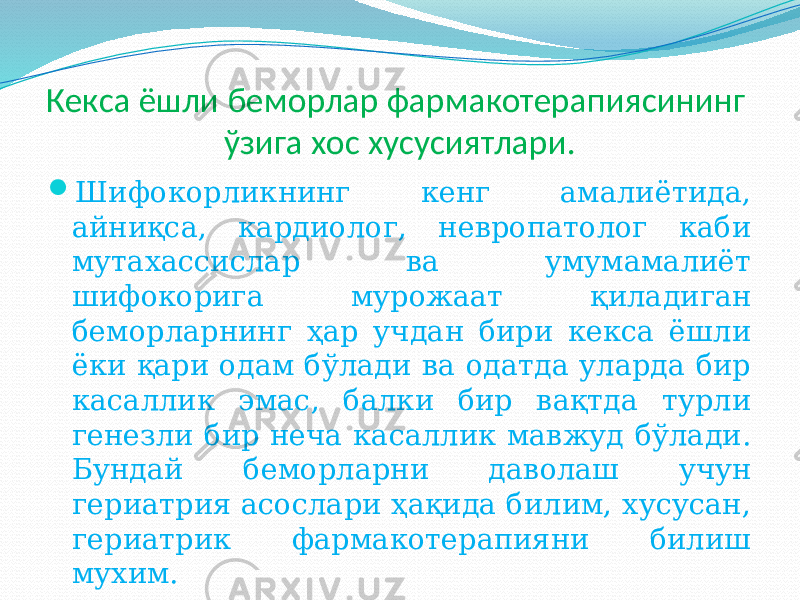 Кекса ёшли беморлар фармакотерапиясининг ўзига хос хусусиятлари.  Шифокорликнинг кенг амалиётида, айниқса, кардиолог, невропатолог каби мутахассислар ва умумамалиёт шифокорига мурожаат қиладиган беморларнинг ҳар учдан бири кекса ёшли ёки қари одам бўлади ва одатда уларда бир касаллик эмас, балки бир вақтда турли генезли бир неча касаллик мавжуд бўлади. Бундай беморларни даволаш учун гериатрия асослари ҳақида билим, хусусан, гериатрик фармакотерапияни билиш мухим. 