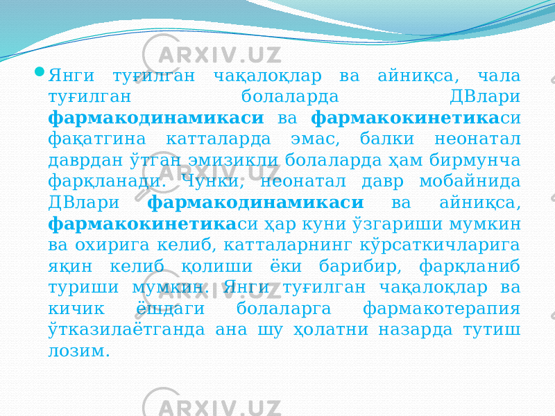  Янги туғилган чақалоқлар ва айниқса, чала туғилган болаларда ДВлари фармакодинамикаси ва фармакокинетика си фақатгина катталарда эмас, балки неонатал даврдан ўтган эмизикли болаларда ҳам бирмунча фарқланади. Чунки, неонатал давр мобайнида ДВлари фармакодинамикаси ва айниқса, фармакокинетика си ҳар куни ўзгариши мумкин ва охирига келиб, катталарнинг кўрсаткичларига яқин келиб қолиши ёки барибир, фарқланиб туриши мумкин. Янги туғилган чақалоқлар ва кичик ёшдаги болаларга фармакотерапия ўтказилаётганда ана шу ҳолатни назарда тутиш лозим. 