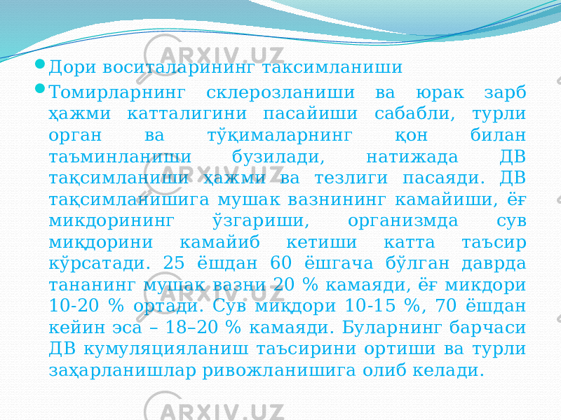  Дори воситаларининг таксимланиши  Томирларнинг склерозланиши ва юрак зарб ҳажми катталигини пасайиши сабабли, турли орган ва тўқималарнинг қон билан таъминланиши бузилади, натижада ДВ тақсимланиши ҳажми ва тезлиги пасаяди. ДВ тақсимланишига мушак вазнининг камайиши, ёғ микдорининг ўзгариши, организмда сув миқдорини камайиб кетиши катта таъсир кўрсатади. 25 ёшдан 60 ёшгача бўлган даврда тананинг мушак вазни 20 % камаяди, ёғ микдори 10-20 % ортади. Сув миқдори 10-15 %, 70 ёшдан кейин эса – 18–20 % камаяди. Буларнинг барчаси ДВ кумуляцияланиш таъсирини ортиши ва турли заҳарланишлар ривожланишига олиб келади. 