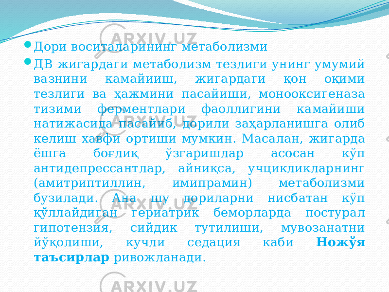  Дори воситаларининг метаболизми  ДВ жигардаги метаболизм тезлиги унинг умумий вазнини камайииш, жигардаги қон оқими тезлиги ва ҳажмини пасайиши, монооксигеназа тизими ферментлари фаоллигини камайиши натижасида пасайиб, дорили заҳарланишга олиб келиш хавфи ортиши мумкин. Масалан, жигарда ёшга боғлиқ ўзгаришлар асосан кўп антидепрессантлар, айниқса, учцикликларнинг (амитриптиллин, имипрамин) метаболизми бузилади. Ана шу дориларни нисбатан кўп қўллайдиган гериатрик беморларда постурал гипотензия, сийдик тутилиши, мувозанатни йўқолиши, кучли седация каби Ножўя таъсирлар ривожланади. 