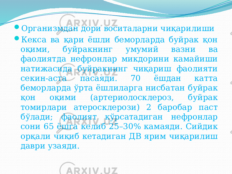  Организмдан дори воситаларни чиқарилиши  Кекса ва қари ёшли беморларда буйрак қон оқими, буйракнинг умумий вазни ва фаолиятда нефронлар микдорини камайиши натижасида буйракнинг чиқариш фаолияти секин-аста пасаяди. 70 ёшдан катта беморларда ўрта ёшлиларга нисбатан буйрак қон оқими (артериолосклероз, буйрак томирлари атеросклерози) 2 баробар паст бўлади; фаолият кўрсатадиган нефронлар сони 65 ёшга келиб 25–30% камаяди. Сийдик орқали чиқиб кетадиган ДВ ярим чиқарилиш даври узаяди. 