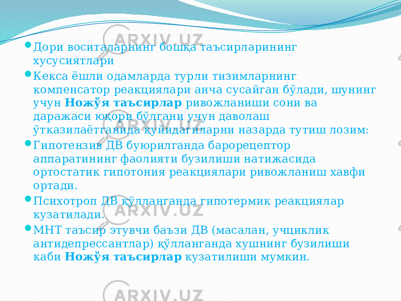  Дори воситаларнинг бошқа таъсирларининг хусусиятлари  Кекса ёшли одамларда турли тизимларнинг компенсатор реакциялари анча сусайган бўлади, шунинг учун Ножўя таъсирлар ривожланиши сони ва даражаси юқори бўлгани учун даволаш ўтказилаётганида қуйидагиларни назарда тутиш лозим:  Гипотензив ДВ буюрилганда барорецептор аппаратининг фаолияти бузилиши натижасида ортостатик гипотония реакциялари ривожланиш хавфи ортади.  Психотроп ДВ қўлланганда гипотермик реакциялар кузатилади.  МНТ таъсир этувчи баъзи ДВ (масалан, учциклик антидепрессантлар) қўлланганда хушнинг бузилиши каби Ножўя таъсирлар кузатилиши мумкин. 