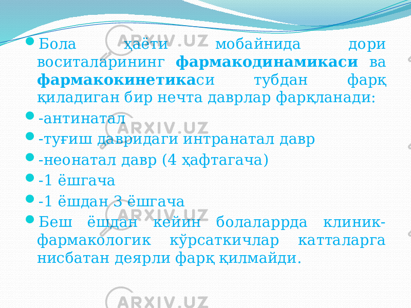  Бола ҳаёти мобайнида дори воситаларининг фармакодинамикаси ва фармакокинетика си тубдан фарқ қиладиган бир нечта даврлар фарқланади:  -антинатал  -туғиш давридаги интранатал давр  -неонатал давр (4 ҳафтагача)  -1 ёшгача  -1 ёшдан 3 ёшгача  Беш ёшдан кейин болаларрда клиник- фармакологик кўрсаткичлар катталарга нисбатан деярли фарқ қилмайди. 