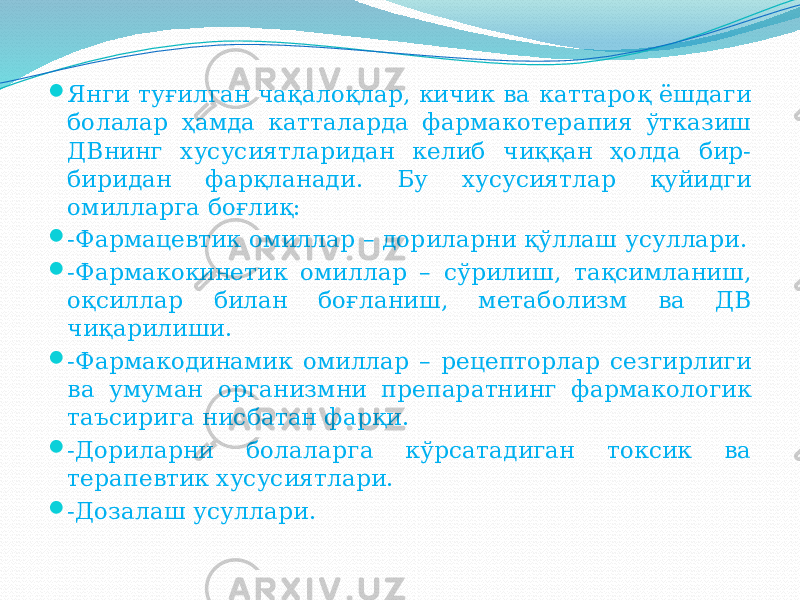  Янги туғилган чақалоқлар, кичик ва каттароқ ёшдаги болалар ҳамда катталарда фармакотерапия ўтказиш ДВнинг хусусиятларидан келиб чиққан ҳолда бир- биридан фарқланади. Бу хусусиятлар қуйидги омилларга боғлиқ:  -Фармацевтик омиллар – дориларни қўллаш усуллари.  -Фармакокинетик омиллар – сўрилиш, тақсимланиш, оқсиллар билан боғланиш, метаболизм ва ДВ чиқарилиши.  -Фармакодинамик омиллар – рецепторлар сезгирлиги ва умуман организмни препаратнинг фармакологик таъсирига нисбатан фарқи.  -Дориларни болаларга кўрсатадиган токсик ва терапевтик хусусиятлари.  -Дозалаш усуллари. 