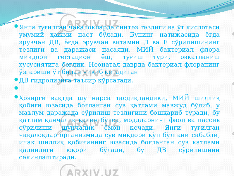  Янги туғилган чақалоқларда синтез тезлиги ва ўт кислотаси умумий ҳажми паст бўлади. Бунинг натижасида ёғда эрувчан ДВ, ёғда эрувчан витамин Д ва Е сўрилишининг тезлиги ва даражаси пасаяди. МИЙ бактериал флора микдори гестацион ёш, туғиш тури, овқатланиш хусусиятига боғлиқ. Неонатал даврда бактериал флоранинг ўзгариши ўт билан чиқиб кетадиган  ДВ гидролизига таъсир кўрсатади.     Ҳозирги вақтда шу нарса тасдиқландики, МИЙ шиллиқ қобиғи юзасида боғланган сув қатлами мавжуд бўлиб, у маълум даражада сўрилиш тезлигини бошқариб туради, бу қатлам қанчалик қалин бўлса, моддларнинг фаол ва пассив сўрилиши шунчалик ёмон кечади. Янги туғилган чақалоқлар организмида сув миқдори кўп бўлгани сабабли, ичак шиллиқ қобиғининг юзасида боғланган сув қатлами қалинлиги юқори бўлади, бу ДВ сўрилишини секинлаштиради. 