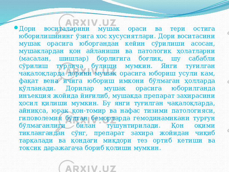  Дори воситаларини мушак ораси ва тери остига юборилишининг ўзига хос хусусиятлари. Дори воситасини мушак орасига юборгандан кейин сўрилиши асосан, мушаклардан қон айланиши ва патологик ҳолатларни (масалан, шишлар) борлигига боғлиқ, шу сабабли сўрилиш турлича булиши мумкин. Янги туғилган чақалоқларда дорини мушак орасига юбориш усули кам, фақат вена ичига юбориш имкони бўлмаган ҳолларда қўлланади. Дорилар мушак орасига юборилганда инъекция жойида йиғилиб, мушакда препарат захирасини ҳосил қилиши мумкин. Бу янги туғилган чақалоқларда, айниқса, юрак қон-томир ва нафас тизими патологияси, гиповолемия бўлган беморларда гемодинамикани турғун бўлмаганлиги билан тушунтирилади. Қон оқими тиклангандан сўнг, препарат захира жойидан чиқиб тарқалади ва қондаги миқдори тез ортиб кетиши ва токсик даражагача бориб қолиши мумкин. 