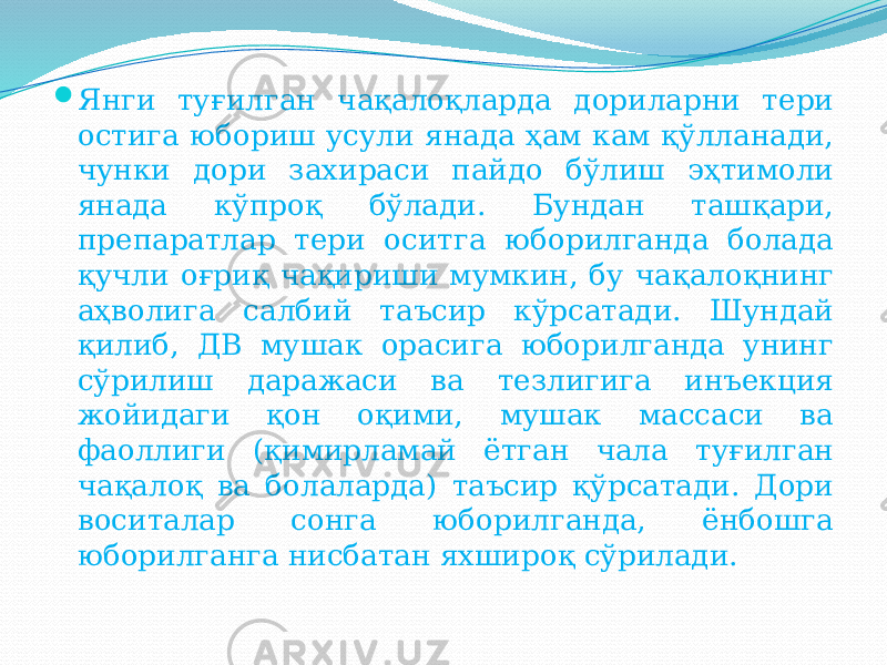  Янги туғилган чақалоқларда дориларни тери остига юбориш усули янада ҳам кам қўлланади, чунки дори захираси пайдо бўлиш эҳтимоли янада кўпроқ бўлади. Бундан ташқари, препаратлар тери оситга юборилганда болада қучли оғриқ чақириши мумкин, бу чақалоқнинг аҳволига салбий таъсир кўрсатади. Шундай қилиб, ДВ мушак орасига юборилганда унинг сўрилиш даражаси ва тезлигига инъекция жойидаги қон оқими, мушак массаси ва фаоллиги (қимирламай ётган чала туғилган чақалоқ ва болаларда) таъсир қўрсатади. Дори воситалар сонга юборилганда, ёнбошга юборилганга нисбатан яхшироқ сўрилади. 