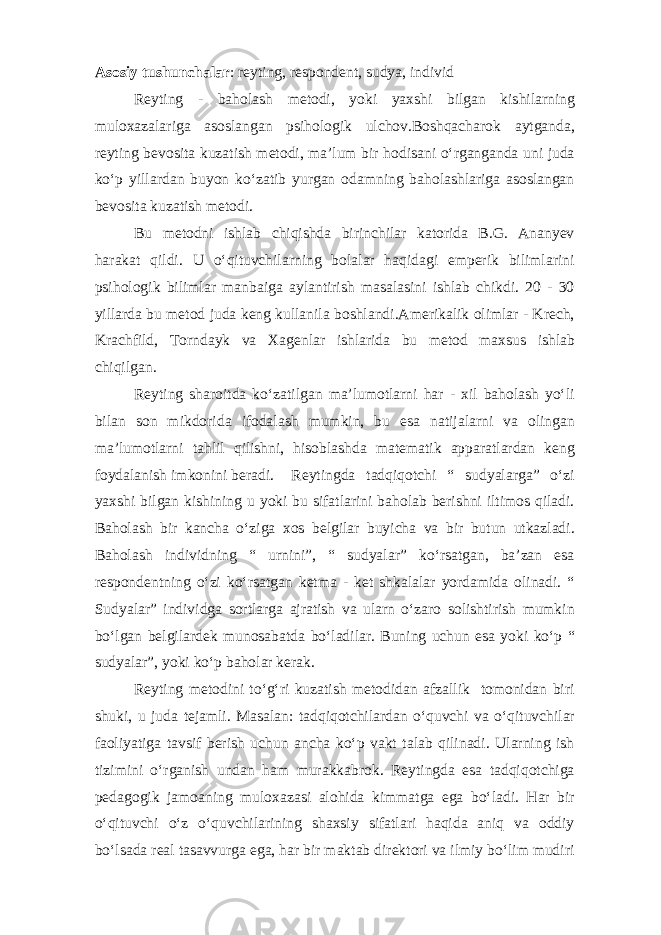 Asosiy tushunchalar : reyting, respondent, sudya, individ Reyting - baholash metodi, yoki yaxshi bilgan kishilarning muloxazalariga asoslangan psihologik ulchov.Boshqacharok aytganda, reyting bevosita kuzatish metodi, ma’lum bir hodisani o‘rganganda uni juda ko‘p yillardan buyon ko‘zatib yurgan odamning baholashlariga asoslangan bevosita kuzatish metodi. Bu metodni ishlab chiqishda birinchilar katorida B.G. Ananyev harakat qildi. U o‘qituvchilarning bolalar haqidagi emperik bilimlarini psihologik bilimlar manbaiga aylantirish masalasini ishlab chikdi. 20 - 30 yillarda bu metod juda keng kullanila boshlandi.Amerikalik olimlar - Krech, Krachfild, Torndayk va Xagenlar ishlarida bu metod maxsus ishlab chiqilgan. Reyting sharoitda ko‘zatilgan ma’lumotlarni har - xil baholash yo‘li bilan son mikdorida ifodalash mumkin, bu esa natijalarni va olingan ma’lumotlarni tahlil qilishni, hisoblashda matematik apparatlardan keng foydalanish imkonini beradi. Reytingda tadqiqotchi “ sudyalarga” o‘zi yaxshi bilgan kishining u yoki bu sifatlarini baholab berishni iltimos qiladi. Baholash bir kancha o‘ziga xos belgilar buyicha va bir butun utkazladi. Baholash individning “ urnini”, “ sudyalar” ko‘rsatgan, ba’zan esa respondentning o‘zi ko‘rsatgan ketma - ket shkalalar yordamida olinadi. “ Sudyalar” individga sortlarga ajratish va ularn o‘zaro solishtirish mumkin bo‘lgan belgilardek munosabatda bo‘ladilar. Buning uchun esa yoki ko‘p “ sudyalar”, yoki ko‘p baholar kerak. Reyting metodini to‘g‘ri kuzatish metodidan afzallik tomonidan biri shuki, u juda tejamli. Masalan: tadqiqotchilardan o‘quvchi va o‘qituvchilar faoliyatiga tavsif berish uchun ancha ko‘p vakt talab qilinadi. Ularning ish tizimini o‘rganish undan ham murakkabrok. Reytingda esa tadqiqotchiga pedagogik jamoaning muloxazasi alohida kimmatga ega bo‘ladi. Har bir o‘qituvchi o‘z o‘quvchilarining shaxsiy sifatlari haqida aniq va oddiy bo‘lsada real tasavvurga ega, har bir maktab direktori va ilmiy bo‘lim mudiri 