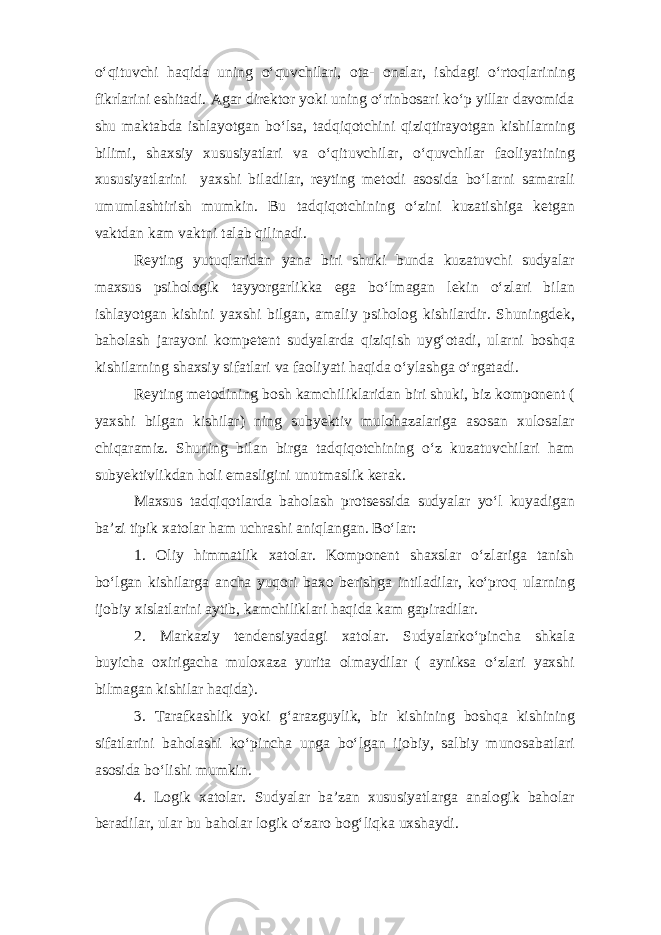 o‘qituvchi haqida uning o‘quvchilari, ota- onalar, ishdagi o‘rtoqlarining fikrlarini eshitadi. Agar direktor yoki uning o‘rinbosari ko‘p yillar davomida shu maktabda ishlayotgan bo‘lsa, tadqiqotchini qiziqtirayotgan kishilarning bilimi, shaxsiy xususiyatlari va o‘qituvchilar, o‘quvchilar faoliyatining xususiyatlarini yaxshi biladilar, reyting metodi asosida bo‘larni samarali umumlashtirish mumkin. Bu tadqiqotchining o‘zini kuzatishiga ketgan vaktdan kam vaktni talab qilinadi. Reyting yutuqlaridan yana biri shuki bunda kuzatuvchi sudyalar maxsus psihologik tayyorgarlikka ega bo‘lmagan lekin o‘zlari bilan ishlayotgan kishini yaxshi bilgan, amaliy psiholog kishilardir. Shuningdek, baholash jarayoni kompetent sudyalarda qiziqish uyg‘otadi, ularni boshqa kishilarning shaxsiy sifatlari va faoliyati haqida o‘ylashga o‘rgatadi. Reyting metodining bosh kamchiliklaridan biri shuki, biz komponent ( yaxshi bilgan kishilar) ning subyektiv mulohazalariga asosan xulosalar chiqaramiz. Shuning bilan birga tadqiqotchining o‘z kuzatuvchilari ham subyektivlikdan holi emasligini unutmaslik kerak. Maxsus tadqiqotlarda baholash protsessida sudyalar yo‘l kuyadigan ba’zi tipik xatolar ham uchrashi aniqlangan. Bo‘lar: 1. Oliy himmatlik xatolar. Komponent shaxslar o‘zlariga tanish bo‘lgan kishilarga ancha yuqori baxo berishga intiladilar, ko‘proq ularning ijobiy xislatlarini aytib, kamchiliklari haqida kam gapiradilar. 2. Markaziy tendensiyadagi xatolar. Sudyalarko‘pincha shkala buyicha oxirigacha muloxaza yurita olmaydilar ( ayniksa o‘zlari yaxshi bilmagan kishilar haqida). 3. Tarafkashlik yoki g‘arazguylik, bir kishining boshqa kishining sifatlarini baholashi ko‘pincha unga bo‘lgan ijobiy, salbiy munosabatlari asosida bo‘lishi mumkin. 4. Logik xatolar. Sudyalar ba’zan xususiyatlarga analogik baholar beradilar, ular bu baholar logik o‘zaro bog‘liqka uxshaydi. 