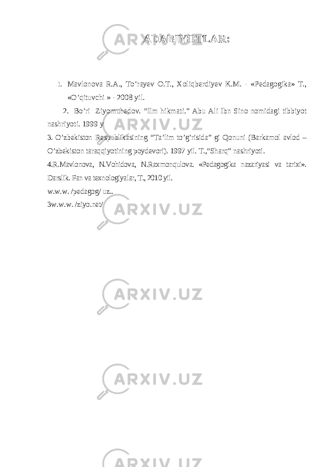 ADABIYOTLAR : 1. Mavlonova R.A., To’rayev O.T., Xoli q berdiyev K.M. - «Pedagogika» T., «O’qituvchi » - 2008 yil . 2. Bo’ri Ziyomuhedov. “ Ilm hikmati. ” Abu Ali Ibn Sino nomidagi tibbiyot nashriyoti. 1999 y 3. O’zbekiston Respublikasining “Ta’lim to’g’risida” gi Qonuni (Barkamol avlod – O’zbekiston taraqqiyotining poydevori). 1997 yil. T.,“Sharq” nashriyoti. 4.R.Mavlonova, N.Vohidova, N.Raxmonqulova. «Pedagogika nazariyasi va tarixi». Darslik. Fan va texnologiyalar, T., 2010 yil. w.w.w. /pedagog/ uz.. 3w.w.w. /ziyo.net/ 